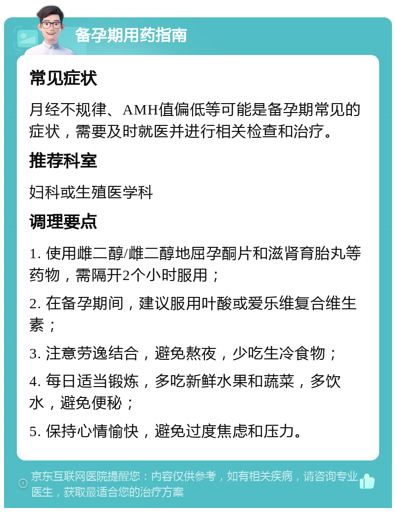 备孕期用药指南 常见症状 月经不规律、AMH值偏低等可能是备孕期常见的症状，需要及时就医并进行相关检查和治疗。 推荐科室 妇科或生殖医学科 调理要点 1. 使用雌二醇/雌二醇地屈孕酮片和滋肾育胎丸等药物，需隔开2个小时服用； 2. 在备孕期间，建议服用叶酸或爱乐维复合维生素； 3. 注意劳逸结合，避免熬夜，少吃生冷食物； 4. 每日适当锻炼，多吃新鲜水果和蔬菜，多饮水，避免便秘； 5. 保持心情愉快，避免过度焦虑和压力。