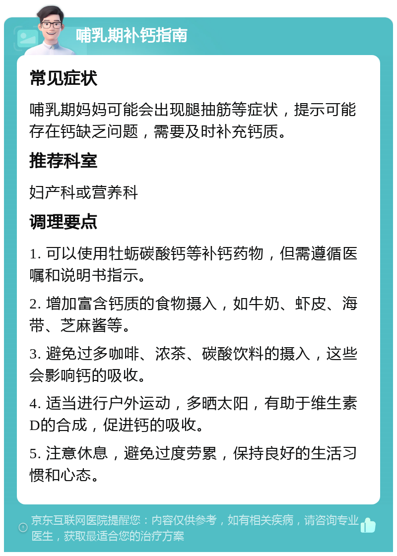 哺乳期补钙指南 常见症状 哺乳期妈妈可能会出现腿抽筋等症状，提示可能存在钙缺乏问题，需要及时补充钙质。 推荐科室 妇产科或营养科 调理要点 1. 可以使用牡蛎碳酸钙等补钙药物，但需遵循医嘱和说明书指示。 2. 增加富含钙质的食物摄入，如牛奶、虾皮、海带、芝麻酱等。 3. 避免过多咖啡、浓茶、碳酸饮料的摄入，这些会影响钙的吸收。 4. 适当进行户外运动，多晒太阳，有助于维生素D的合成，促进钙的吸收。 5. 注意休息，避免过度劳累，保持良好的生活习惯和心态。