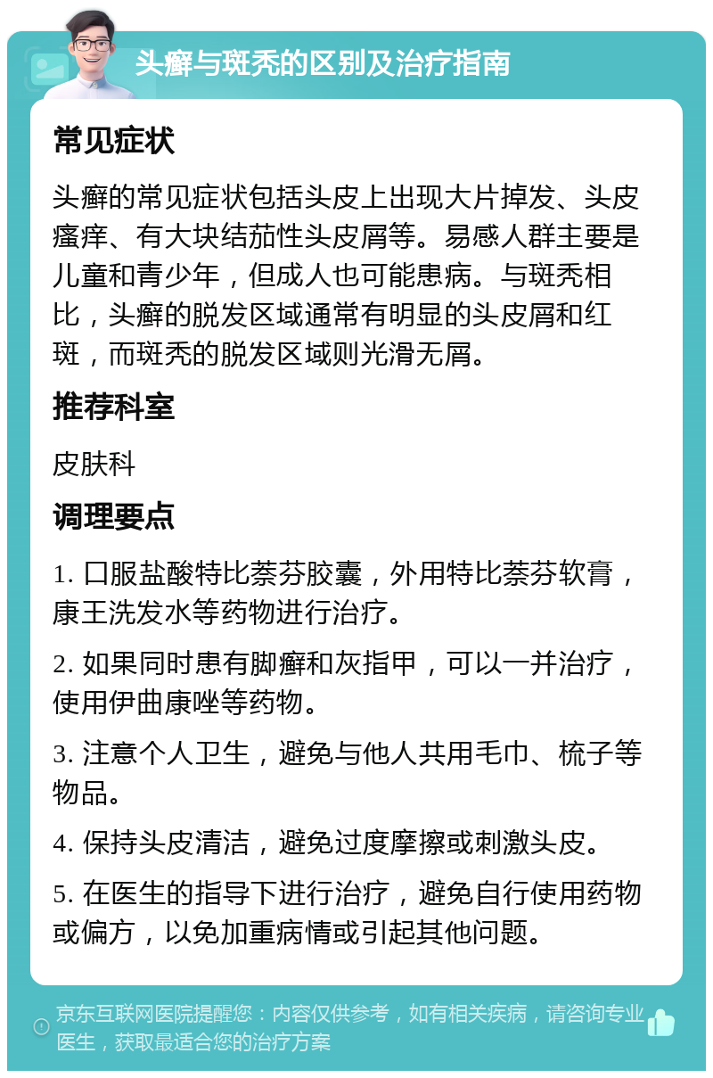 头癣与斑秃的区别及治疗指南 常见症状 头癣的常见症状包括头皮上出现大片掉发、头皮瘙痒、有大块结茄性头皮屑等。易感人群主要是儿童和青少年，但成人也可能患病。与斑秃相比，头癣的脱发区域通常有明显的头皮屑和红斑，而斑秃的脱发区域则光滑无屑。 推荐科室 皮肤科 调理要点 1. 口服盐酸特比萘芬胶囊，外用特比萘芬软膏，康王洗发水等药物进行治疗。 2. 如果同时患有脚癣和灰指甲，可以一并治疗，使用伊曲康唑等药物。 3. 注意个人卫生，避免与他人共用毛巾、梳子等物品。 4. 保持头皮清洁，避免过度摩擦或刺激头皮。 5. 在医生的指导下进行治疗，避免自行使用药物或偏方，以免加重病情或引起其他问题。