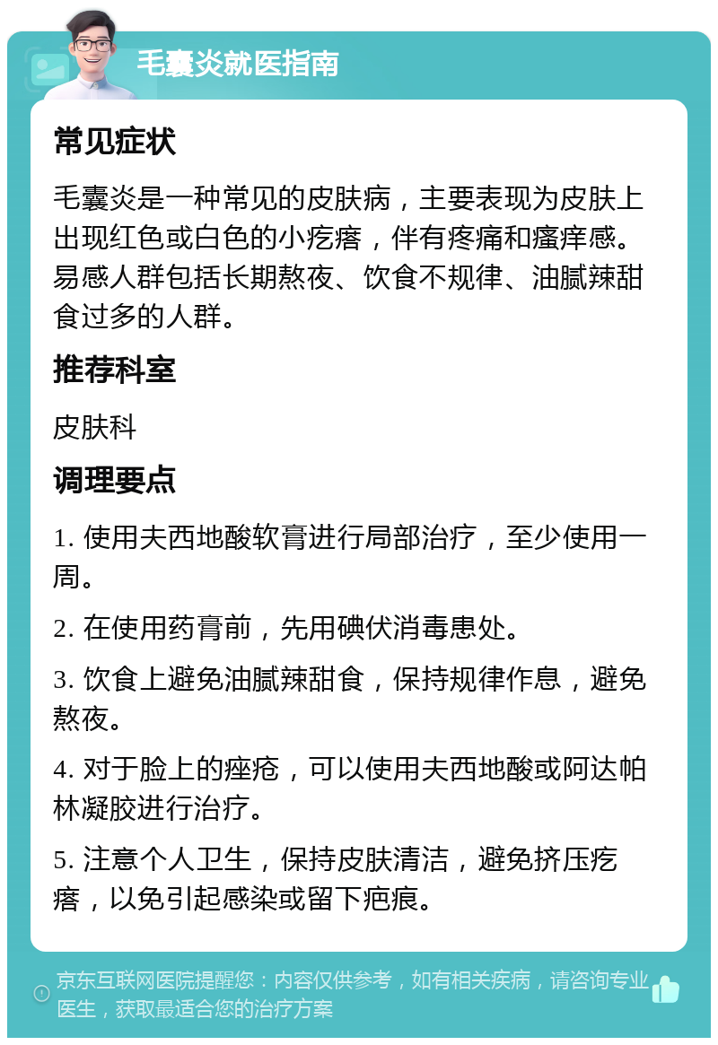 毛囊炎就医指南 常见症状 毛囊炎是一种常见的皮肤病，主要表现为皮肤上出现红色或白色的小疙瘩，伴有疼痛和瘙痒感。易感人群包括长期熬夜、饮食不规律、油腻辣甜食过多的人群。 推荐科室 皮肤科 调理要点 1. 使用夫西地酸软膏进行局部治疗，至少使用一周。 2. 在使用药膏前，先用碘伏消毒患处。 3. 饮食上避免油腻辣甜食，保持规律作息，避免熬夜。 4. 对于脸上的痤疮，可以使用夫西地酸或阿达帕林凝胶进行治疗。 5. 注意个人卫生，保持皮肤清洁，避免挤压疙瘩，以免引起感染或留下疤痕。