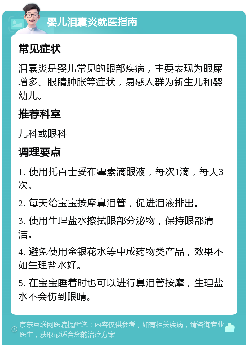 婴儿泪囊炎就医指南 常见症状 泪囊炎是婴儿常见的眼部疾病，主要表现为眼屎增多、眼睛肿胀等症状，易感人群为新生儿和婴幼儿。 推荐科室 儿科或眼科 调理要点 1. 使用托百士妥布霉素滴眼液，每次1滴，每天3次。 2. 每天给宝宝按摩鼻泪管，促进泪液排出。 3. 使用生理盐水擦拭眼部分泌物，保持眼部清洁。 4. 避免使用金银花水等中成药物类产品，效果不如生理盐水好。 5. 在宝宝睡着时也可以进行鼻泪管按摩，生理盐水不会伤到眼睛。