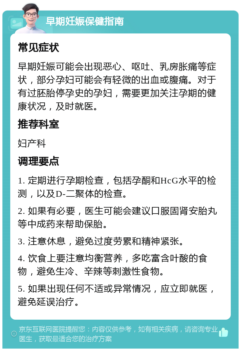 早期妊娠保健指南 常见症状 早期妊娠可能会出现恶心、呕吐、乳房胀痛等症状，部分孕妇可能会有轻微的出血或腹痛。对于有过胚胎停孕史的孕妇，需要更加关注孕期的健康状况，及时就医。 推荐科室 妇产科 调理要点 1. 定期进行孕期检查，包括孕酮和HcG水平的检测，以及D-二聚体的检查。 2. 如果有必要，医生可能会建议口服固肾安胎丸等中成药来帮助保胎。 3. 注意休息，避免过度劳累和精神紧张。 4. 饮食上要注意均衡营养，多吃富含叶酸的食物，避免生冷、辛辣等刺激性食物。 5. 如果出现任何不适或异常情况，应立即就医，避免延误治疗。