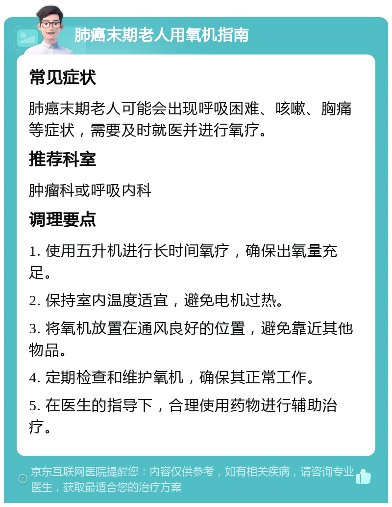 肺癌末期老人用氧机指南 常见症状 肺癌末期老人可能会出现呼吸困难、咳嗽、胸痛等症状，需要及时就医并进行氧疗。 推荐科室 肿瘤科或呼吸内科 调理要点 1. 使用五升机进行长时间氧疗，确保出氧量充足。 2. 保持室内温度适宜，避免电机过热。 3. 将氧机放置在通风良好的位置，避免靠近其他物品。 4. 定期检查和维护氧机，确保其正常工作。 5. 在医生的指导下，合理使用药物进行辅助治疗。