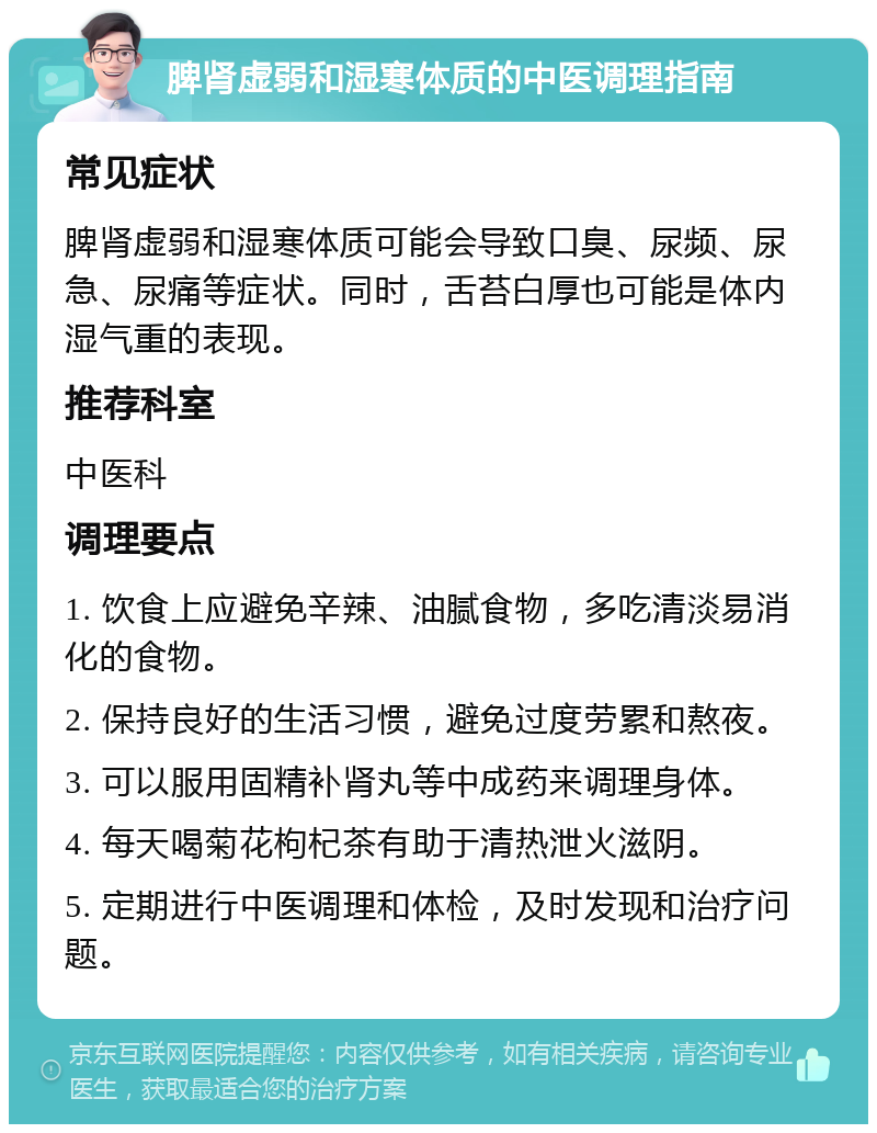 脾肾虚弱和湿寒体质的中医调理指南 常见症状 脾肾虚弱和湿寒体质可能会导致口臭、尿频、尿急、尿痛等症状。同时，舌苔白厚也可能是体内湿气重的表现。 推荐科室 中医科 调理要点 1. 饮食上应避免辛辣、油腻食物，多吃清淡易消化的食物。 2. 保持良好的生活习惯，避免过度劳累和熬夜。 3. 可以服用固精补肾丸等中成药来调理身体。 4. 每天喝菊花枸杞茶有助于清热泄火滋阴。 5. 定期进行中医调理和体检，及时发现和治疗问题。