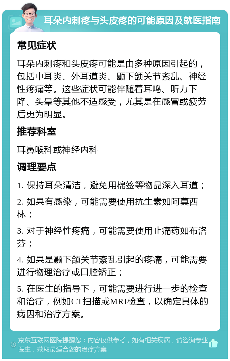 耳朵内刺疼与头皮疼的可能原因及就医指南 常见症状 耳朵内刺疼和头皮疼可能是由多种原因引起的，包括中耳炎、外耳道炎、颞下颌关节紊乱、神经性疼痛等。这些症状可能伴随着耳鸣、听力下降、头晕等其他不适感受，尤其是在感冒或疲劳后更为明显。 推荐科室 耳鼻喉科或神经内科 调理要点 1. 保持耳朵清洁，避免用棉签等物品深入耳道； 2. 如果有感染，可能需要使用抗生素如阿莫西林； 3. 对于神经性疼痛，可能需要使用止痛药如布洛芬； 4. 如果是颞下颌关节紊乱引起的疼痛，可能需要进行物理治疗或口腔矫正； 5. 在医生的指导下，可能需要进行进一步的检查和治疗，例如CT扫描或MRI检查，以确定具体的病因和治疗方案。