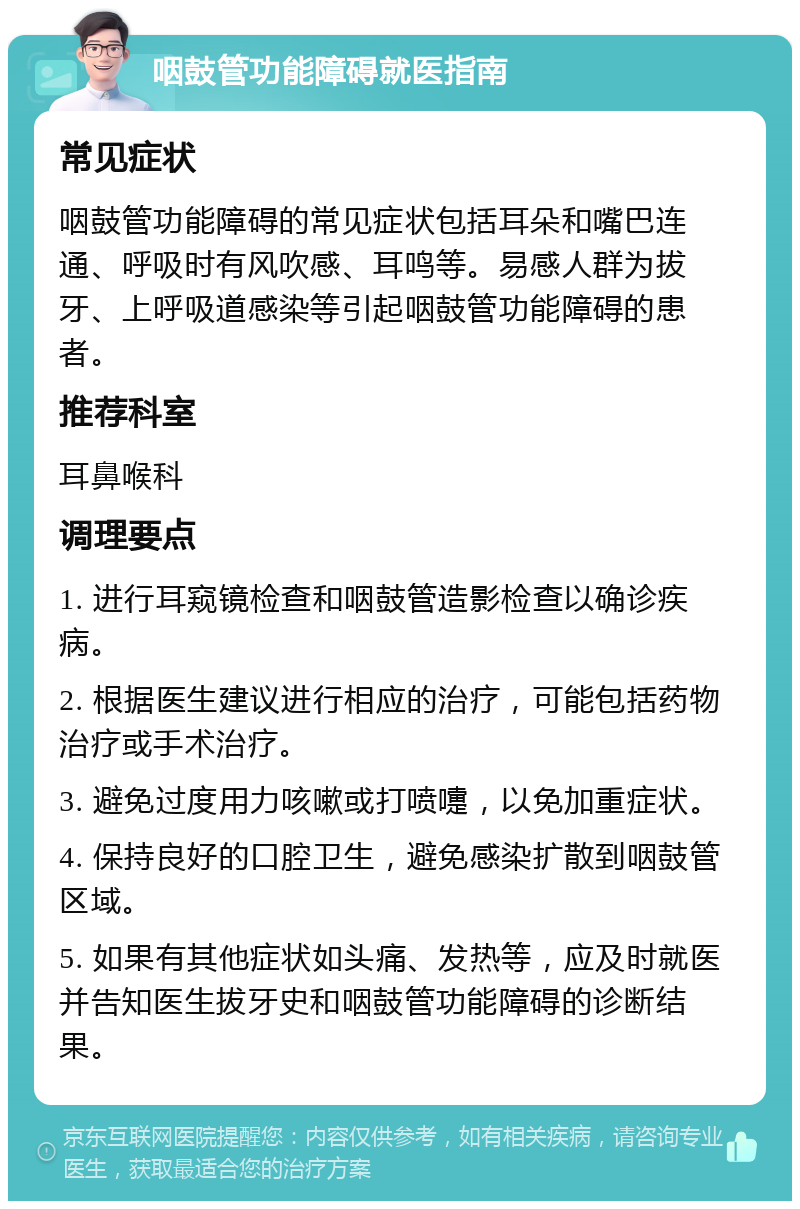 咽鼓管功能障碍就医指南 常见症状 咽鼓管功能障碍的常见症状包括耳朵和嘴巴连通、呼吸时有风吹感、耳鸣等。易感人群为拔牙、上呼吸道感染等引起咽鼓管功能障碍的患者。 推荐科室 耳鼻喉科 调理要点 1. 进行耳窥镜检查和咽鼓管造影检查以确诊疾病。 2. 根据医生建议进行相应的治疗，可能包括药物治疗或手术治疗。 3. 避免过度用力咳嗽或打喷嚏，以免加重症状。 4. 保持良好的口腔卫生，避免感染扩散到咽鼓管区域。 5. 如果有其他症状如头痛、发热等，应及时就医并告知医生拔牙史和咽鼓管功能障碍的诊断结果。