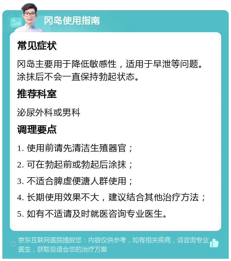 冈岛使用指南 常见症状 冈岛主要用于降低敏感性，适用于早泄等问题。涂抹后不会一直保持勃起状态。 推荐科室 泌尿外科或男科 调理要点 1. 使用前请先清洁生殖器官； 2. 可在勃起前或勃起后涂抹； 3. 不适合脾虚便溏人群使用； 4. 长期使用效果不大，建议结合其他治疗方法； 5. 如有不适请及时就医咨询专业医生。