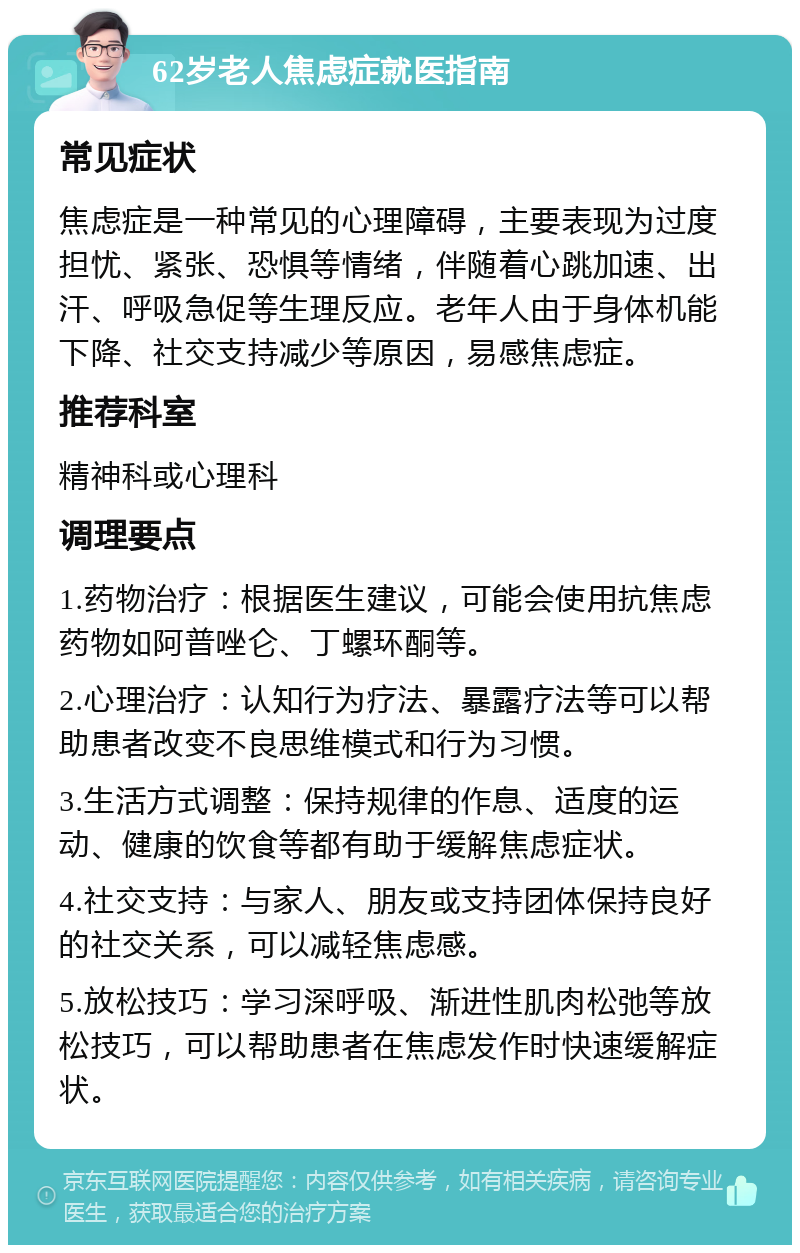 62岁老人焦虑症就医指南 常见症状 焦虑症是一种常见的心理障碍，主要表现为过度担忧、紧张、恐惧等情绪，伴随着心跳加速、出汗、呼吸急促等生理反应。老年人由于身体机能下降、社交支持减少等原因，易感焦虑症。 推荐科室 精神科或心理科 调理要点 1.药物治疗：根据医生建议，可能会使用抗焦虑药物如阿普唑仑、丁螺环酮等。 2.心理治疗：认知行为疗法、暴露疗法等可以帮助患者改变不良思维模式和行为习惯。 3.生活方式调整：保持规律的作息、适度的运动、健康的饮食等都有助于缓解焦虑症状。 4.社交支持：与家人、朋友或支持团体保持良好的社交关系，可以减轻焦虑感。 5.放松技巧：学习深呼吸、渐进性肌肉松弛等放松技巧，可以帮助患者在焦虑发作时快速缓解症状。