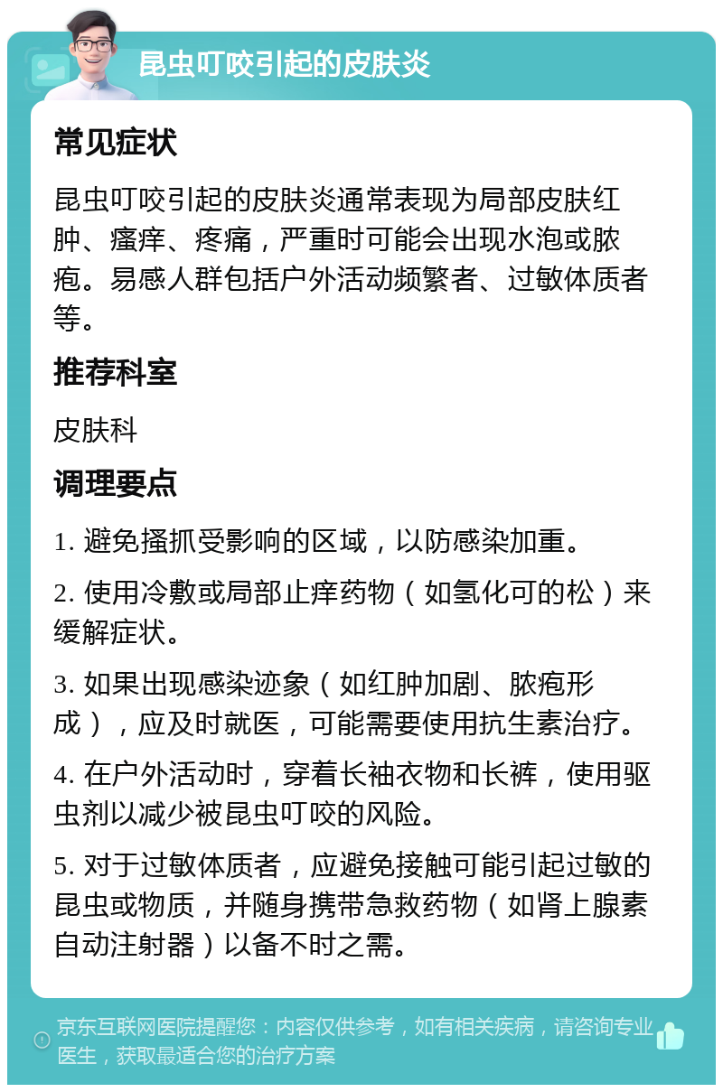 昆虫叮咬引起的皮肤炎 常见症状 昆虫叮咬引起的皮肤炎通常表现为局部皮肤红肿、瘙痒、疼痛，严重时可能会出现水泡或脓疱。易感人群包括户外活动频繁者、过敏体质者等。 推荐科室 皮肤科 调理要点 1. 避免搔抓受影响的区域，以防感染加重。 2. 使用冷敷或局部止痒药物（如氢化可的松）来缓解症状。 3. 如果出现感染迹象（如红肿加剧、脓疱形成），应及时就医，可能需要使用抗生素治疗。 4. 在户外活动时，穿着长袖衣物和长裤，使用驱虫剂以减少被昆虫叮咬的风险。 5. 对于过敏体质者，应避免接触可能引起过敏的昆虫或物质，并随身携带急救药物（如肾上腺素自动注射器）以备不时之需。