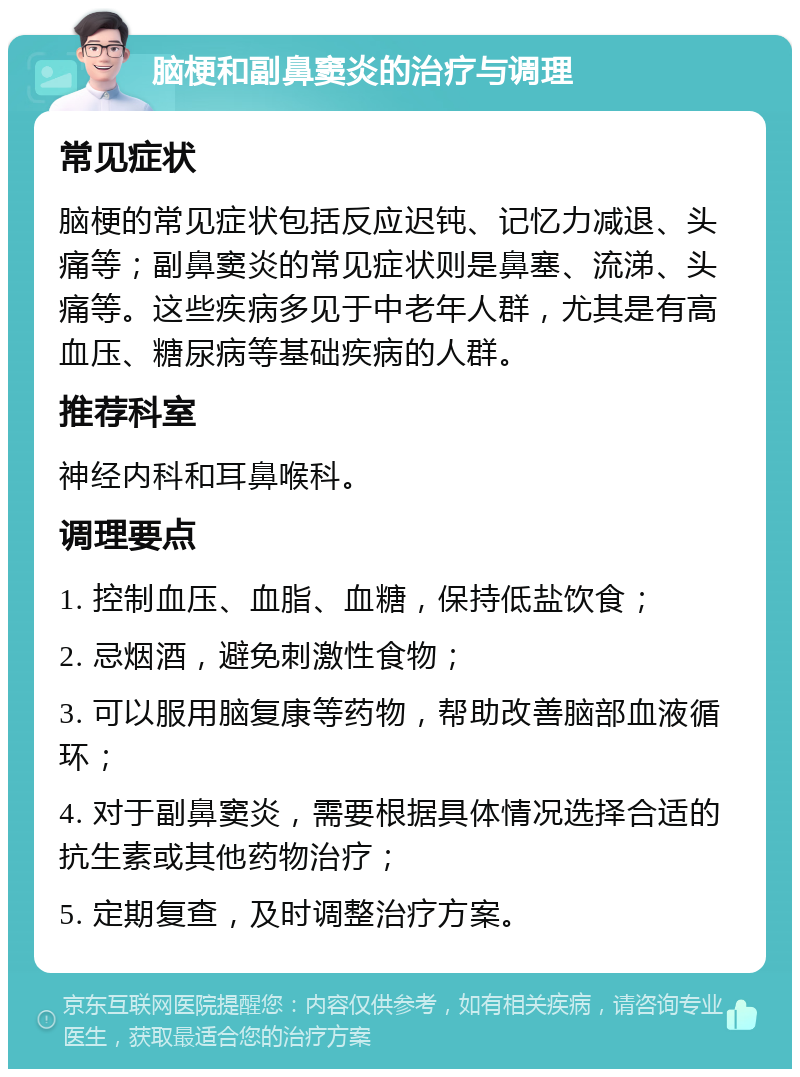 脑梗和副鼻窦炎的治疗与调理 常见症状 脑梗的常见症状包括反应迟钝、记忆力减退、头痛等；副鼻窦炎的常见症状则是鼻塞、流涕、头痛等。这些疾病多见于中老年人群，尤其是有高血压、糖尿病等基础疾病的人群。 推荐科室 神经内科和耳鼻喉科。 调理要点 1. 控制血压、血脂、血糖，保持低盐饮食； 2. 忌烟酒，避免刺激性食物； 3. 可以服用脑复康等药物，帮助改善脑部血液循环； 4. 对于副鼻窦炎，需要根据具体情况选择合适的抗生素或其他药物治疗； 5. 定期复查，及时调整治疗方案。