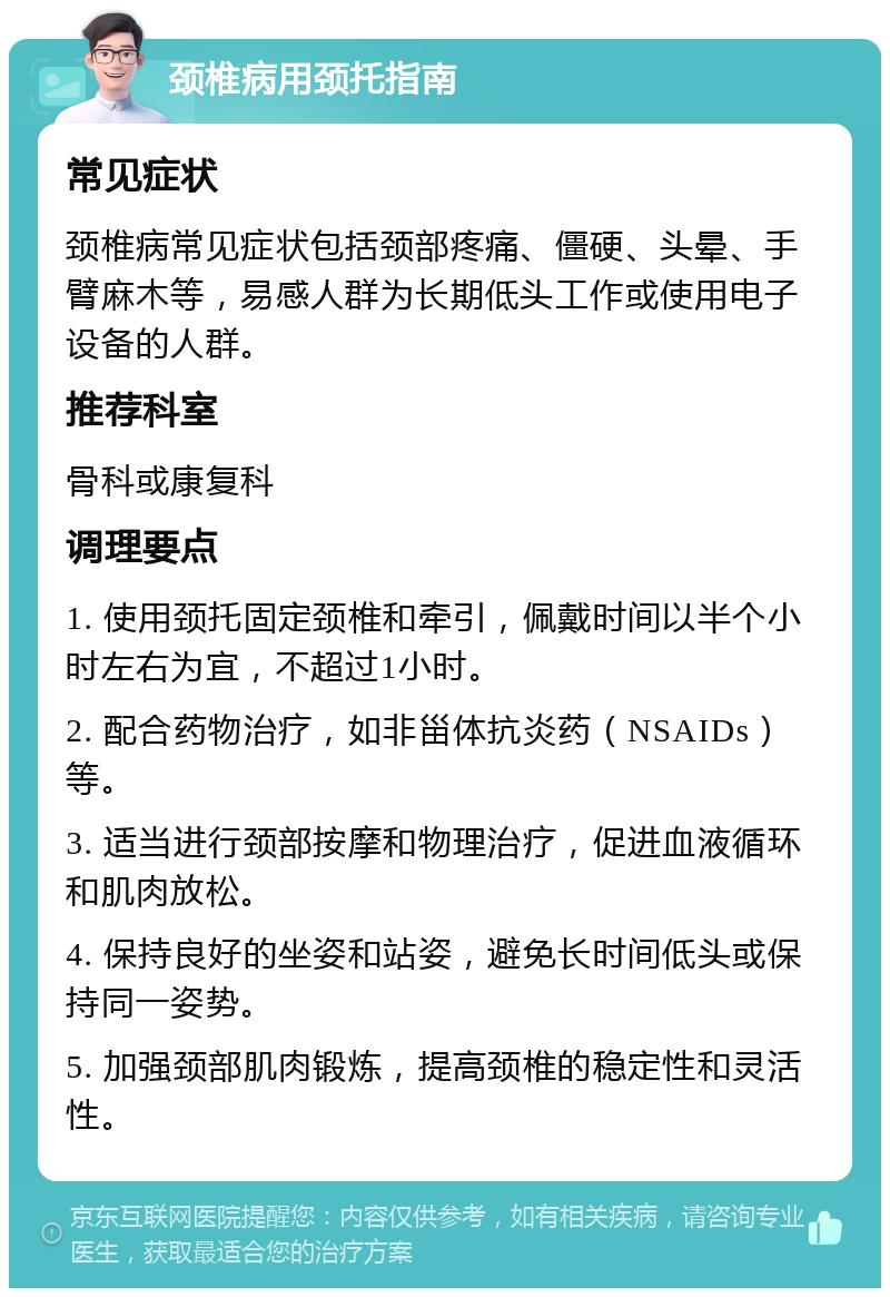 颈椎病用颈托指南 常见症状 颈椎病常见症状包括颈部疼痛、僵硬、头晕、手臂麻木等，易感人群为长期低头工作或使用电子设备的人群。 推荐科室 骨科或康复科 调理要点 1. 使用颈托固定颈椎和牵引，佩戴时间以半个小时左右为宜，不超过1小时。 2. 配合药物治疗，如非甾体抗炎药（NSAIDs）等。 3. 适当进行颈部按摩和物理治疗，促进血液循环和肌肉放松。 4. 保持良好的坐姿和站姿，避免长时间低头或保持同一姿势。 5. 加强颈部肌肉锻炼，提高颈椎的稳定性和灵活性。