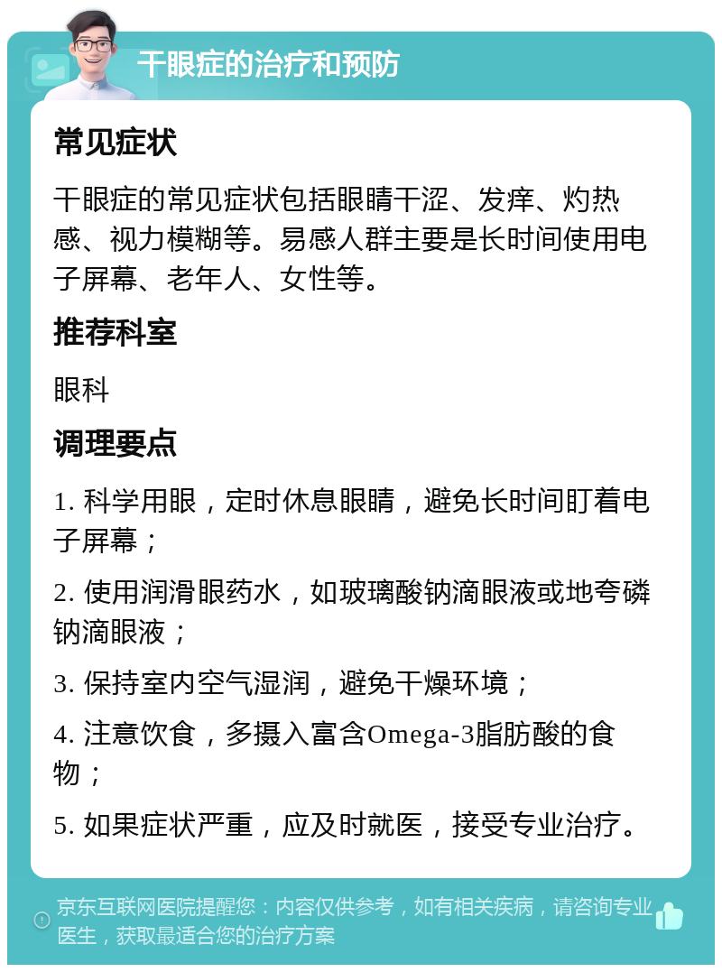 干眼症的治疗和预防 常见症状 干眼症的常见症状包括眼睛干涩、发痒、灼热感、视力模糊等。易感人群主要是长时间使用电子屏幕、老年人、女性等。 推荐科室 眼科 调理要点 1. 科学用眼，定时休息眼睛，避免长时间盯着电子屏幕； 2. 使用润滑眼药水，如玻璃酸钠滴眼液或地夸磷钠滴眼液； 3. 保持室内空气湿润，避免干燥环境； 4. 注意饮食，多摄入富含Omega-3脂肪酸的食物； 5. 如果症状严重，应及时就医，接受专业治疗。