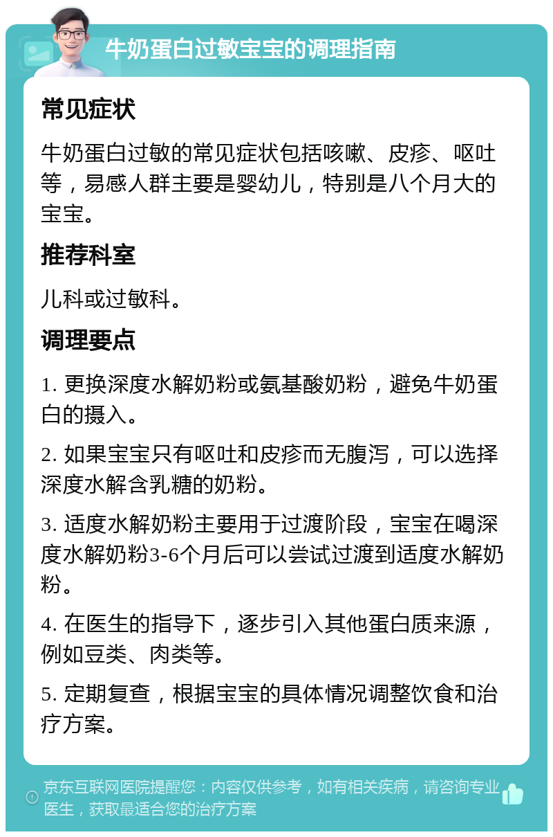 牛奶蛋白过敏宝宝的调理指南 常见症状 牛奶蛋白过敏的常见症状包括咳嗽、皮疹、呕吐等，易感人群主要是婴幼儿，特别是八个月大的宝宝。 推荐科室 儿科或过敏科。 调理要点 1. 更换深度水解奶粉或氨基酸奶粉，避免牛奶蛋白的摄入。 2. 如果宝宝只有呕吐和皮疹而无腹泻，可以选择深度水解含乳糖的奶粉。 3. 适度水解奶粉主要用于过渡阶段，宝宝在喝深度水解奶粉3-6个月后可以尝试过渡到适度水解奶粉。 4. 在医生的指导下，逐步引入其他蛋白质来源，例如豆类、肉类等。 5. 定期复查，根据宝宝的具体情况调整饮食和治疗方案。