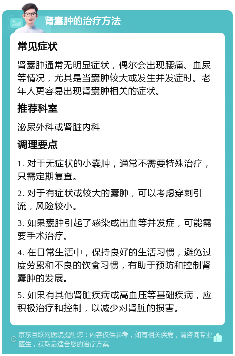 肾囊肿的治疗方法 常见症状 肾囊肿通常无明显症状，偶尔会出现腰痛、血尿等情况，尤其是当囊肿较大或发生并发症时。老年人更容易出现肾囊肿相关的症状。 推荐科室 泌尿外科或肾脏内科 调理要点 1. 对于无症状的小囊肿，通常不需要特殊治疗，只需定期复查。 2. 对于有症状或较大的囊肿，可以考虑穿刺引流，风险较小。 3. 如果囊肿引起了感染或出血等并发症，可能需要手术治疗。 4. 在日常生活中，保持良好的生活习惯，避免过度劳累和不良的饮食习惯，有助于预防和控制肾囊肿的发展。 5. 如果有其他肾脏疾病或高血压等基础疾病，应积极治疗和控制，以减少对肾脏的损害。