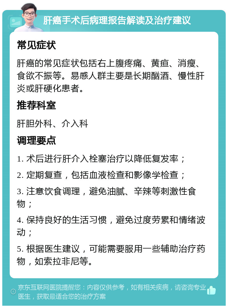 肝癌手术后病理报告解读及治疗建议 常见症状 肝癌的常见症状包括右上腹疼痛、黄疸、消瘦、食欲不振等。易感人群主要是长期酗酒、慢性肝炎或肝硬化患者。 推荐科室 肝胆外科、介入科 调理要点 1. 术后进行肝介入栓塞治疗以降低复发率； 2. 定期复查，包括血液检查和影像学检查； 3. 注意饮食调理，避免油腻、辛辣等刺激性食物； 4. 保持良好的生活习惯，避免过度劳累和情绪波动； 5. 根据医生建议，可能需要服用一些辅助治疗药物，如索拉非尼等。