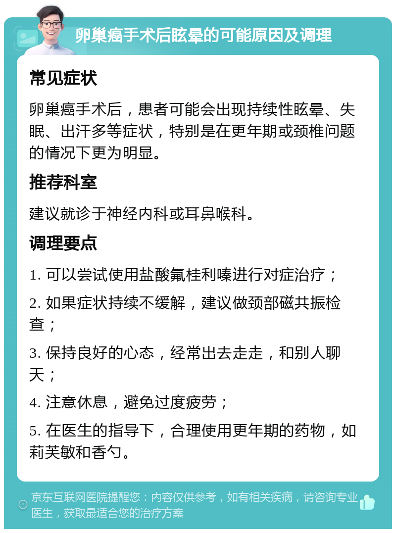 卵巢癌手术后眩晕的可能原因及调理 常见症状 卵巢癌手术后，患者可能会出现持续性眩晕、失眠、出汗多等症状，特别是在更年期或颈椎问题的情况下更为明显。 推荐科室 建议就诊于神经内科或耳鼻喉科。 调理要点 1. 可以尝试使用盐酸氟桂利嗪进行对症治疗； 2. 如果症状持续不缓解，建议做颈部磁共振检查； 3. 保持良好的心态，经常出去走走，和别人聊天； 4. 注意休息，避免过度疲劳； 5. 在医生的指导下，合理使用更年期的药物，如莉芙敏和香勺。