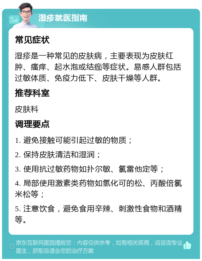 湿疹就医指南 常见症状 湿疹是一种常见的皮肤病，主要表现为皮肤红肿、瘙痒、起水泡或结痂等症状。易感人群包括过敏体质、免疫力低下、皮肤干燥等人群。 推荐科室 皮肤科 调理要点 1. 避免接触可能引起过敏的物质； 2. 保持皮肤清洁和湿润； 3. 使用抗过敏药物如扑尔敏、氯雷他定等； 4. 局部使用激素类药物如氢化可的松、丙酸倍氯米松等； 5. 注意饮食，避免食用辛辣、刺激性食物和酒精等。