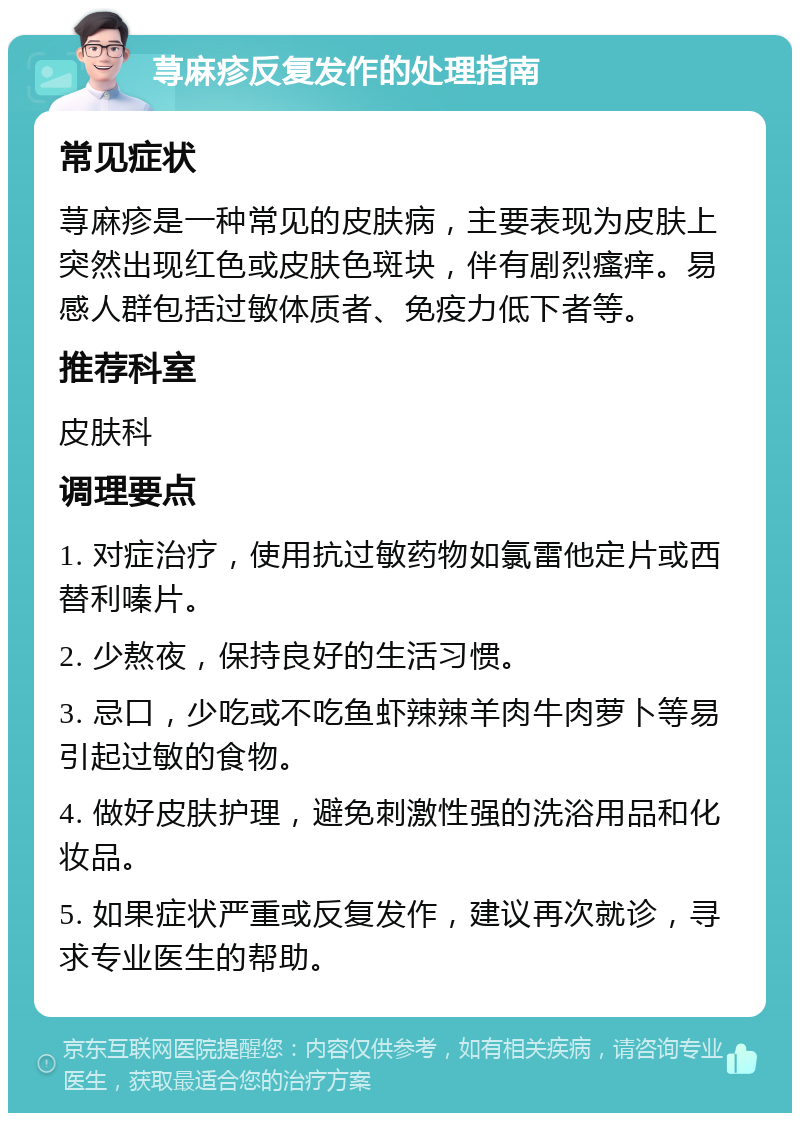 荨麻疹反复发作的处理指南 常见症状 荨麻疹是一种常见的皮肤病，主要表现为皮肤上突然出现红色或皮肤色斑块，伴有剧烈瘙痒。易感人群包括过敏体质者、免疫力低下者等。 推荐科室 皮肤科 调理要点 1. 对症治疗，使用抗过敏药物如氯雷他定片或西替利嗪片。 2. 少熬夜，保持良好的生活习惯。 3. 忌口，少吃或不吃鱼虾辣辣羊肉牛肉萝卜等易引起过敏的食物。 4. 做好皮肤护理，避免刺激性强的洗浴用品和化妆品。 5. 如果症状严重或反复发作，建议再次就诊，寻求专业医生的帮助。