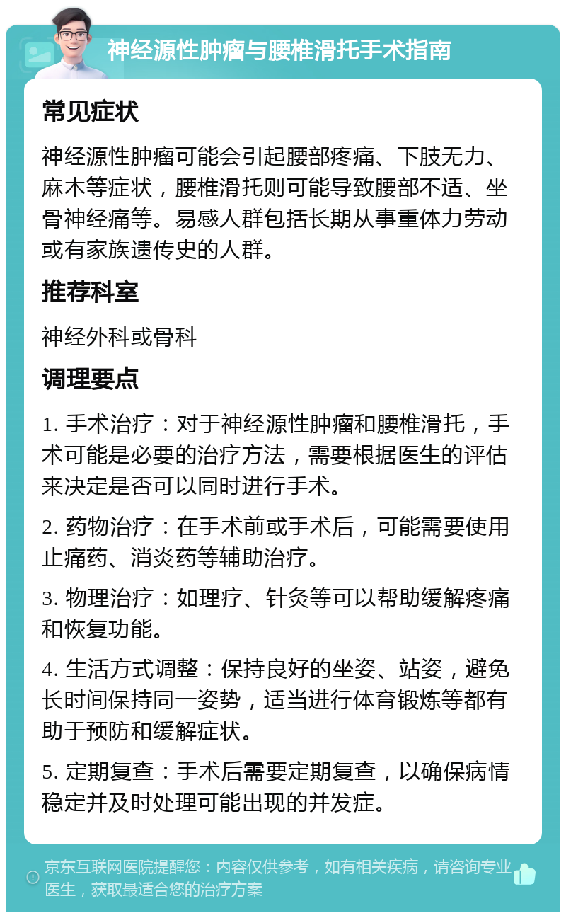 神经源性肿瘤与腰椎滑托手术指南 常见症状 神经源性肿瘤可能会引起腰部疼痛、下肢无力、麻木等症状，腰椎滑托则可能导致腰部不适、坐骨神经痛等。易感人群包括长期从事重体力劳动或有家族遗传史的人群。 推荐科室 神经外科或骨科 调理要点 1. 手术治疗：对于神经源性肿瘤和腰椎滑托，手术可能是必要的治疗方法，需要根据医生的评估来决定是否可以同时进行手术。 2. 药物治疗：在手术前或手术后，可能需要使用止痛药、消炎药等辅助治疗。 3. 物理治疗：如理疗、针灸等可以帮助缓解疼痛和恢复功能。 4. 生活方式调整：保持良好的坐姿、站姿，避免长时间保持同一姿势，适当进行体育锻炼等都有助于预防和缓解症状。 5. 定期复查：手术后需要定期复查，以确保病情稳定并及时处理可能出现的并发症。