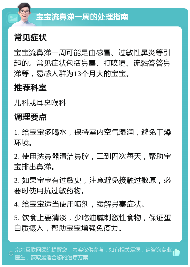 宝宝流鼻涕一周的处理指南 常见症状 宝宝流鼻涕一周可能是由感冒、过敏性鼻炎等引起的。常见症状包括鼻塞、打喷嚏、流黏答答鼻涕等，易感人群为13个月大的宝宝。 推荐科室 儿科或耳鼻喉科 调理要点 1. 给宝宝多喝水，保持室内空气湿润，避免干燥环境。 2. 使用洗鼻器清洁鼻腔，三到四次每天，帮助宝宝排出鼻涕。 3. 如果宝宝有过敏史，注意避免接触过敏原，必要时使用抗过敏药物。 4. 给宝宝适当使用喷剂，缓解鼻塞症状。 5. 饮食上要清淡，少吃油腻刺激性食物，保证蛋白质摄入，帮助宝宝增强免疫力。