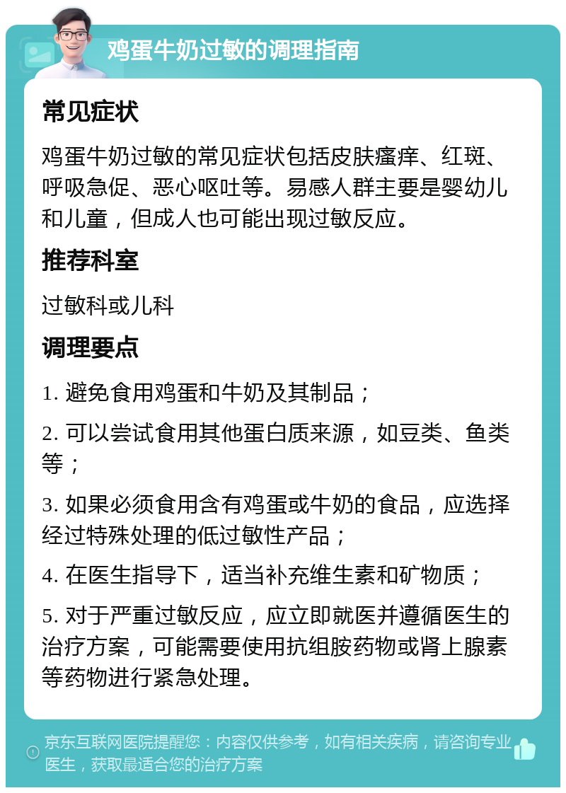 鸡蛋牛奶过敏的调理指南 常见症状 鸡蛋牛奶过敏的常见症状包括皮肤瘙痒、红斑、呼吸急促、恶心呕吐等。易感人群主要是婴幼儿和儿童，但成人也可能出现过敏反应。 推荐科室 过敏科或儿科 调理要点 1. 避免食用鸡蛋和牛奶及其制品； 2. 可以尝试食用其他蛋白质来源，如豆类、鱼类等； 3. 如果必须食用含有鸡蛋或牛奶的食品，应选择经过特殊处理的低过敏性产品； 4. 在医生指导下，适当补充维生素和矿物质； 5. 对于严重过敏反应，应立即就医并遵循医生的治疗方案，可能需要使用抗组胺药物或肾上腺素等药物进行紧急处理。