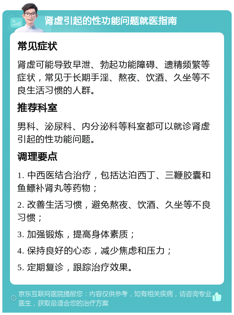 肾虚引起的性功能问题就医指南 常见症状 肾虚可能导致早泄、勃起功能障碍、遗精频繁等症状，常见于长期手淫、熬夜、饮酒、久坐等不良生活习惯的人群。 推荐科室 男科、泌尿科、内分泌科等科室都可以就诊肾虚引起的性功能问题。 调理要点 1. 中西医结合治疗，包括达泊西丁、三鞭胶囊和鱼鳔补肾丸等药物； 2. 改善生活习惯，避免熬夜、饮酒、久坐等不良习惯； 3. 加强锻炼，提高身体素质； 4. 保持良好的心态，减少焦虑和压力； 5. 定期复诊，跟踪治疗效果。