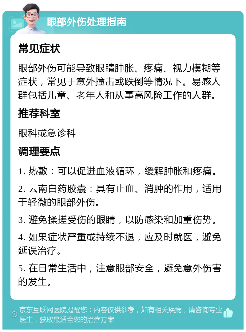 眼部外伤处理指南 常见症状 眼部外伤可能导致眼睛肿胀、疼痛、视力模糊等症状，常见于意外撞击或跌倒等情况下。易感人群包括儿童、老年人和从事高风险工作的人群。 推荐科室 眼科或急诊科 调理要点 1. 热敷：可以促进血液循环，缓解肿胀和疼痛。 2. 云南白药胶囊：具有止血、消肿的作用，适用于轻微的眼部外伤。 3. 避免揉搓受伤的眼睛，以防感染和加重伤势。 4. 如果症状严重或持续不退，应及时就医，避免延误治疗。 5. 在日常生活中，注意眼部安全，避免意外伤害的发生。