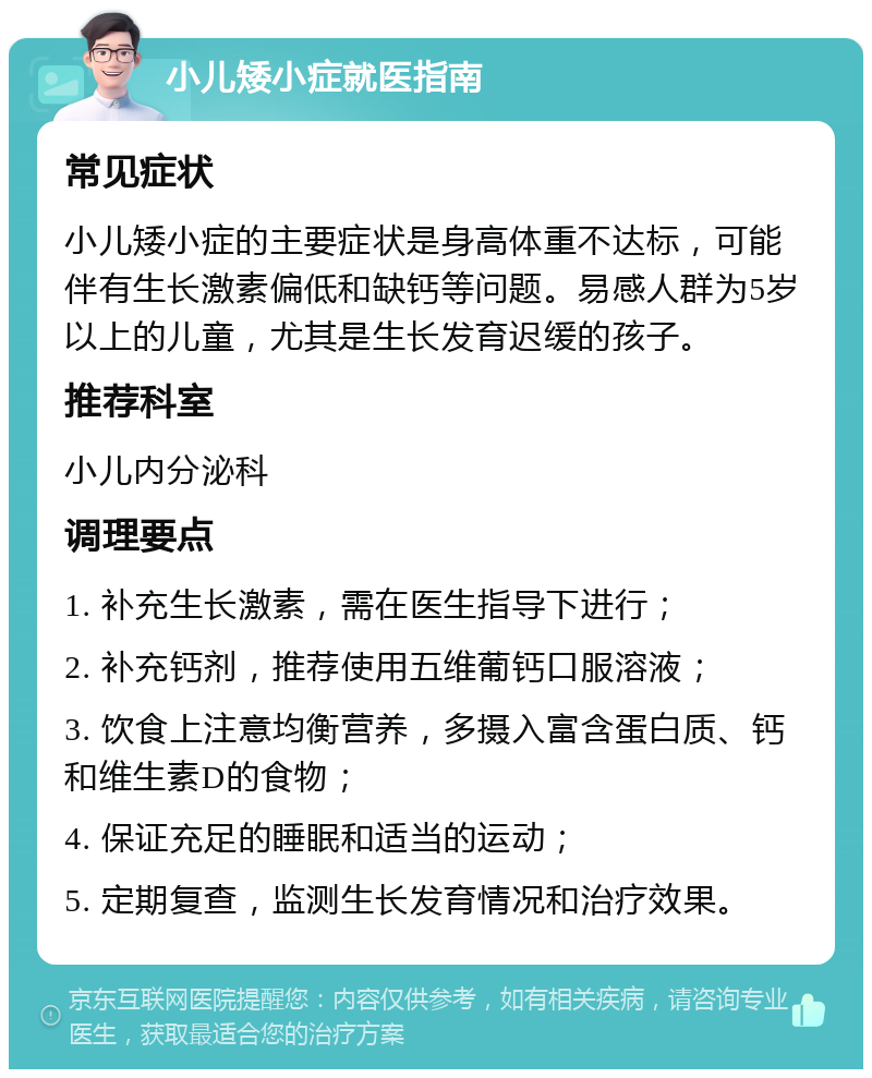 小儿矮小症就医指南 常见症状 小儿矮小症的主要症状是身高体重不达标，可能伴有生长激素偏低和缺钙等问题。易感人群为5岁以上的儿童，尤其是生长发育迟缓的孩子。 推荐科室 小儿内分泌科 调理要点 1. 补充生长激素，需在医生指导下进行； 2. 补充钙剂，推荐使用五维葡钙口服溶液； 3. 饮食上注意均衡营养，多摄入富含蛋白质、钙和维生素D的食物； 4. 保证充足的睡眠和适当的运动； 5. 定期复查，监测生长发育情况和治疗效果。