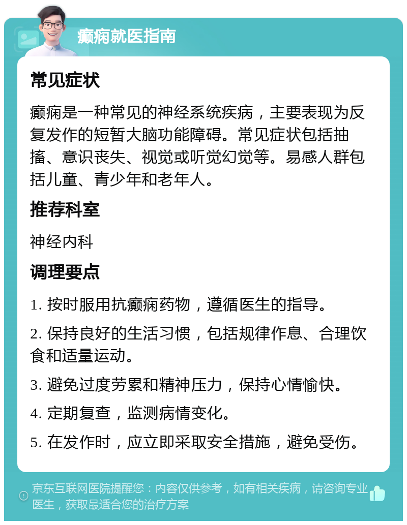 癫痫就医指南 常见症状 癫痫是一种常见的神经系统疾病，主要表现为反复发作的短暂大脑功能障碍。常见症状包括抽搐、意识丧失、视觉或听觉幻觉等。易感人群包括儿童、青少年和老年人。 推荐科室 神经内科 调理要点 1. 按时服用抗癫痫药物，遵循医生的指导。 2. 保持良好的生活习惯，包括规律作息、合理饮食和适量运动。 3. 避免过度劳累和精神压力，保持心情愉快。 4. 定期复查，监测病情变化。 5. 在发作时，应立即采取安全措施，避免受伤。