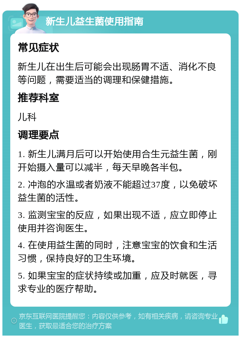 新生儿益生菌使用指南 常见症状 新生儿在出生后可能会出现肠胃不适、消化不良等问题，需要适当的调理和保健措施。 推荐科室 儿科 调理要点 1. 新生儿满月后可以开始使用合生元益生菌，刚开始摄入量可以减半，每天早晚各半包。 2. 冲泡的水温或者奶液不能超过37度，以免破坏益生菌的活性。 3. 监测宝宝的反应，如果出现不适，应立即停止使用并咨询医生。 4. 在使用益生菌的同时，注意宝宝的饮食和生活习惯，保持良好的卫生环境。 5. 如果宝宝的症状持续或加重，应及时就医，寻求专业的医疗帮助。