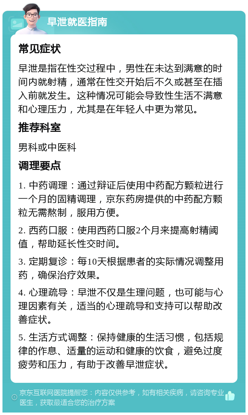 早泄就医指南 常见症状 早泄是指在性交过程中，男性在未达到满意的时间内就射精，通常在性交开始后不久或甚至在插入前就发生。这种情况可能会导致性生活不满意和心理压力，尤其是在年轻人中更为常见。 推荐科室 男科或中医科 调理要点 1. 中药调理：通过辩证后使用中药配方颗粒进行一个月的固精调理，京东药房提供的中药配方颗粒无需熬制，服用方便。 2. 西药口服：使用西药口服2个月来提高射精阈值，帮助延长性交时间。 3. 定期复诊：每10天根据患者的实际情况调整用药，确保治疗效果。 4. 心理疏导：早泄不仅是生理问题，也可能与心理因素有关，适当的心理疏导和支持可以帮助改善症状。 5. 生活方式调整：保持健康的生活习惯，包括规律的作息、适量的运动和健康的饮食，避免过度疲劳和压力，有助于改善早泄症状。