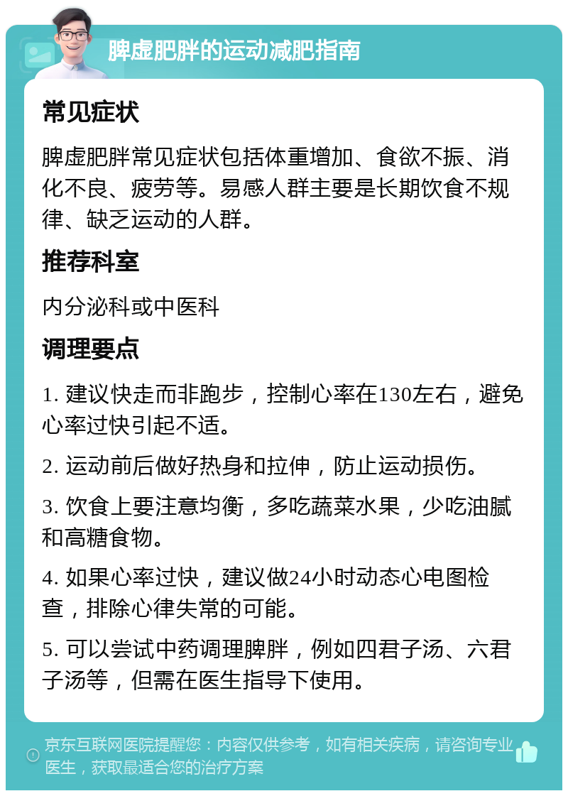 脾虚肥胖的运动减肥指南 常见症状 脾虚肥胖常见症状包括体重增加、食欲不振、消化不良、疲劳等。易感人群主要是长期饮食不规律、缺乏运动的人群。 推荐科室 内分泌科或中医科 调理要点 1. 建议快走而非跑步，控制心率在130左右，避免心率过快引起不适。 2. 运动前后做好热身和拉伸，防止运动损伤。 3. 饮食上要注意均衡，多吃蔬菜水果，少吃油腻和高糖食物。 4. 如果心率过快，建议做24小时动态心电图检查，排除心律失常的可能。 5. 可以尝试中药调理脾胖，例如四君子汤、六君子汤等，但需在医生指导下使用。