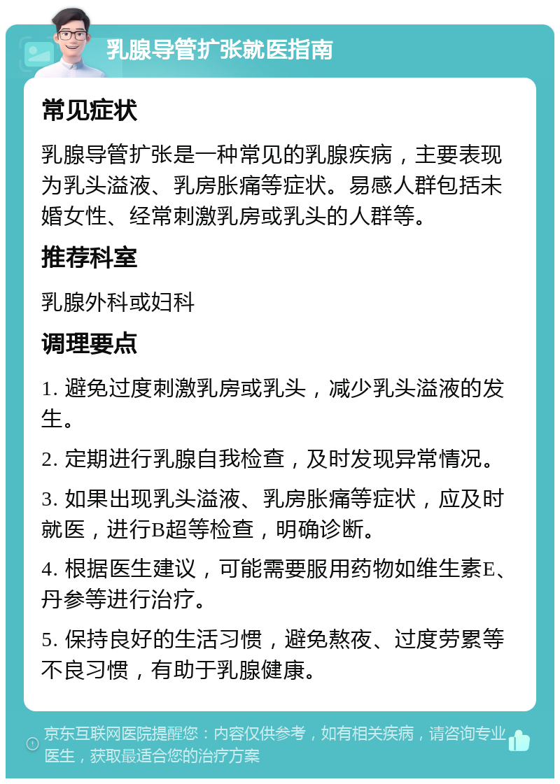 乳腺导管扩张就医指南 常见症状 乳腺导管扩张是一种常见的乳腺疾病，主要表现为乳头溢液、乳房胀痛等症状。易感人群包括未婚女性、经常刺激乳房或乳头的人群等。 推荐科室 乳腺外科或妇科 调理要点 1. 避免过度刺激乳房或乳头，减少乳头溢液的发生。 2. 定期进行乳腺自我检查，及时发现异常情况。 3. 如果出现乳头溢液、乳房胀痛等症状，应及时就医，进行B超等检查，明确诊断。 4. 根据医生建议，可能需要服用药物如维生素E、丹参等进行治疗。 5. 保持良好的生活习惯，避免熬夜、过度劳累等不良习惯，有助于乳腺健康。