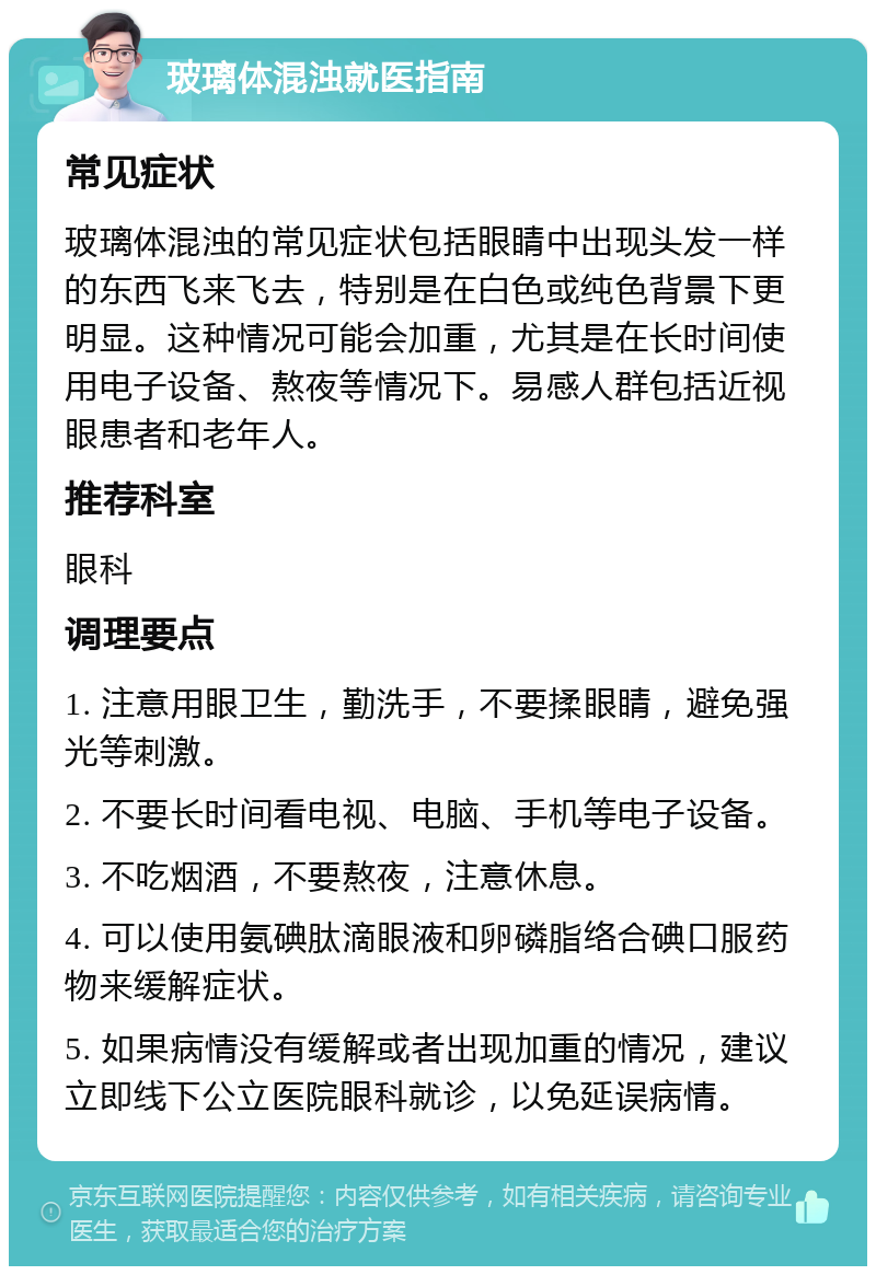 玻璃体混浊就医指南 常见症状 玻璃体混浊的常见症状包括眼睛中出现头发一样的东西飞来飞去，特别是在白色或纯色背景下更明显。这种情况可能会加重，尤其是在长时间使用电子设备、熬夜等情况下。易感人群包括近视眼患者和老年人。 推荐科室 眼科 调理要点 1. 注意用眼卫生，勤洗手，不要揉眼睛，避免强光等刺激。 2. 不要长时间看电视、电脑、手机等电子设备。 3. 不吃烟酒，不要熬夜，注意休息。 4. 可以使用氨碘肽滴眼液和卵磷脂络合碘口服药物来缓解症状。 5. 如果病情没有缓解或者出现加重的情况，建议立即线下公立医院眼科就诊，以免延误病情。