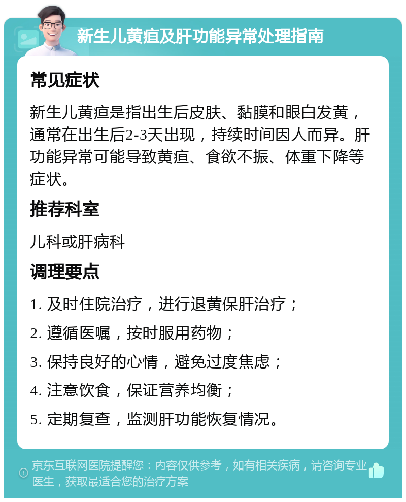 新生儿黄疸及肝功能异常处理指南 常见症状 新生儿黄疸是指出生后皮肤、黏膜和眼白发黄，通常在出生后2-3天出现，持续时间因人而异。肝功能异常可能导致黄疸、食欲不振、体重下降等症状。 推荐科室 儿科或肝病科 调理要点 1. 及时住院治疗，进行退黄保肝治疗； 2. 遵循医嘱，按时服用药物； 3. 保持良好的心情，避免过度焦虑； 4. 注意饮食，保证营养均衡； 5. 定期复查，监测肝功能恢复情况。