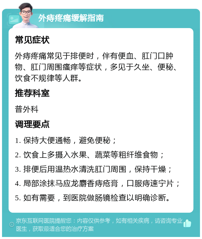 外痔疼痛缓解指南 常见症状 外痔疼痛常见于排便时，伴有便血、肛门口肿物、肛门周围瘙痒等症状，多见于久坐、便秘、饮食不规律等人群。 推荐科室 普外科 调理要点 1. 保持大便通畅，避免便秘； 2. 饮食上多摄入水果、蔬菜等粗纤维食物； 3. 排便后用温热水清洗肛门周围，保持干燥； 4. 局部涂抹马应龙麝香痔疮膏，口服痔速宁片； 5. 如有需要，到医院做肠镜检查以明确诊断。