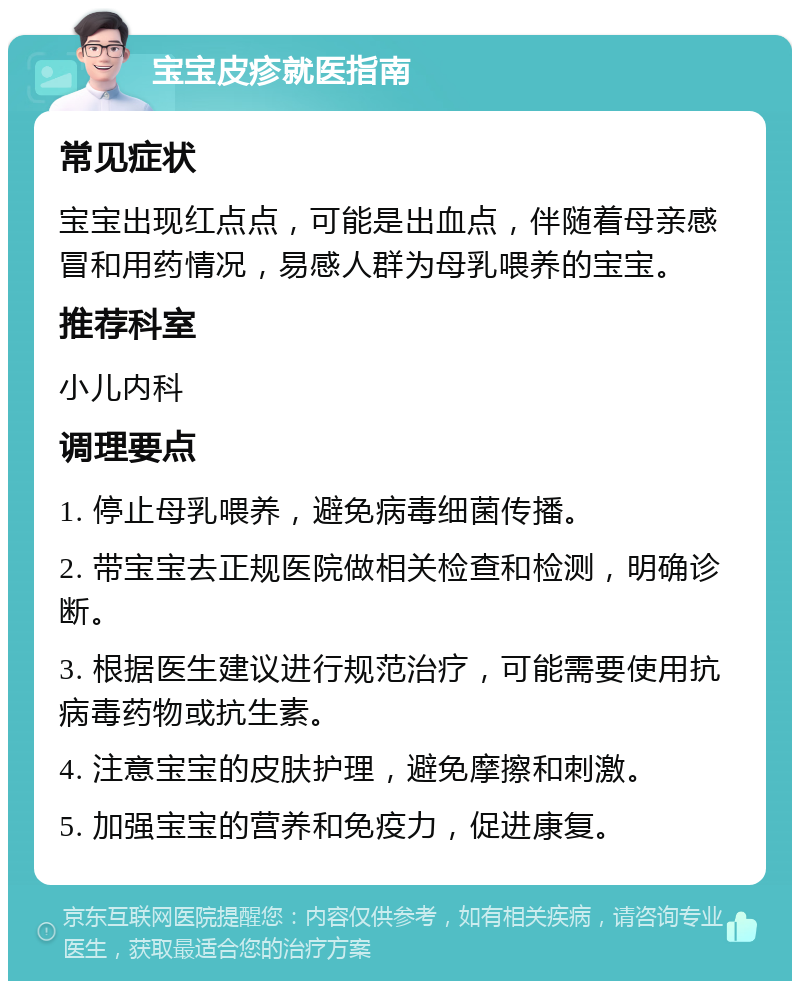 宝宝皮疹就医指南 常见症状 宝宝出现红点点，可能是出血点，伴随着母亲感冒和用药情况，易感人群为母乳喂养的宝宝。 推荐科室 小儿内科 调理要点 1. 停止母乳喂养，避免病毒细菌传播。 2. 带宝宝去正规医院做相关检查和检测，明确诊断。 3. 根据医生建议进行规范治疗，可能需要使用抗病毒药物或抗生素。 4. 注意宝宝的皮肤护理，避免摩擦和刺激。 5. 加强宝宝的营养和免疫力，促进康复。