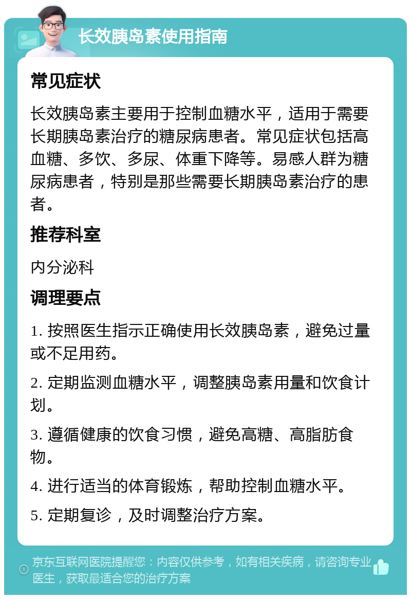 长效胰岛素使用指南 常见症状 长效胰岛素主要用于控制血糖水平，适用于需要长期胰岛素治疗的糖尿病患者。常见症状包括高血糖、多饮、多尿、体重下降等。易感人群为糖尿病患者，特别是那些需要长期胰岛素治疗的患者。 推荐科室 内分泌科 调理要点 1. 按照医生指示正确使用长效胰岛素，避免过量或不足用药。 2. 定期监测血糖水平，调整胰岛素用量和饮食计划。 3. 遵循健康的饮食习惯，避免高糖、高脂肪食物。 4. 进行适当的体育锻炼，帮助控制血糖水平。 5. 定期复诊，及时调整治疗方案。