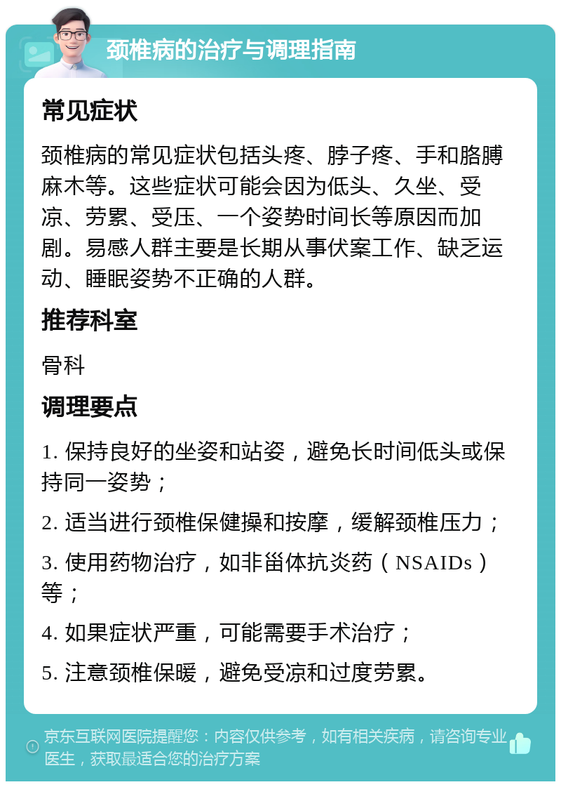 颈椎病的治疗与调理指南 常见症状 颈椎病的常见症状包括头疼、脖子疼、手和胳膊麻木等。这些症状可能会因为低头、久坐、受凉、劳累、受压、一个姿势时间长等原因而加剧。易感人群主要是长期从事伏案工作、缺乏运动、睡眠姿势不正确的人群。 推荐科室 骨科 调理要点 1. 保持良好的坐姿和站姿，避免长时间低头或保持同一姿势； 2. 适当进行颈椎保健操和按摩，缓解颈椎压力； 3. 使用药物治疗，如非甾体抗炎药（NSAIDs）等； 4. 如果症状严重，可能需要手术治疗； 5. 注意颈椎保暖，避免受凉和过度劳累。