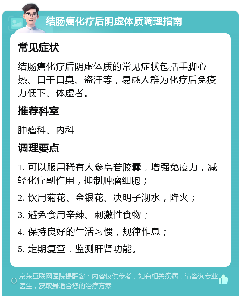 结肠癌化疗后阴虚体质调理指南 常见症状 结肠癌化疗后阴虚体质的常见症状包括手脚心热、口干口臭、盗汗等，易感人群为化疗后免疫力低下、体虚者。 推荐科室 肿瘤科、内科 调理要点 1. 可以服用稀有人参皂苷胶囊，增强免疫力，减轻化疗副作用，抑制肿瘤细胞； 2. 饮用菊花、金银花、决明子沏水，降火； 3. 避免食用辛辣、刺激性食物； 4. 保持良好的生活习惯，规律作息； 5. 定期复查，监测肝肾功能。