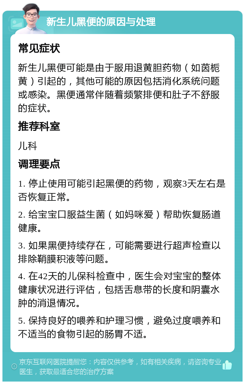 新生儿黑便的原因与处理 常见症状 新生儿黑便可能是由于服用退黄胆药物（如茵栀黄）引起的，其他可能的原因包括消化系统问题或感染。黑便通常伴随着频繁排便和肚子不舒服的症状。 推荐科室 儿科 调理要点 1. 停止使用可能引起黑便的药物，观察3天左右是否恢复正常。 2. 给宝宝口服益生菌（如妈咪爱）帮助恢复肠道健康。 3. 如果黑便持续存在，可能需要进行超声检查以排除鞘膜积液等问题。 4. 在42天的儿保科检查中，医生会对宝宝的整体健康状况进行评估，包括舌息带的长度和阴囊水肿的消退情况。 5. 保持良好的喂养和护理习惯，避免过度喂养和不适当的食物引起的肠胃不适。