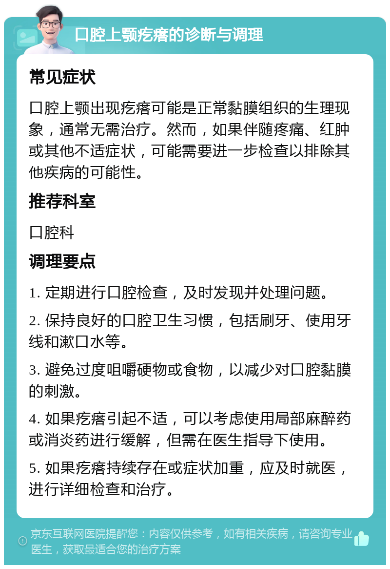 口腔上颚疙瘩的诊断与调理 常见症状 口腔上颚出现疙瘩可能是正常黏膜组织的生理现象，通常无需治疗。然而，如果伴随疼痛、红肿或其他不适症状，可能需要进一步检查以排除其他疾病的可能性。 推荐科室 口腔科 调理要点 1. 定期进行口腔检查，及时发现并处理问题。 2. 保持良好的口腔卫生习惯，包括刷牙、使用牙线和漱口水等。 3. 避免过度咀嚼硬物或食物，以减少对口腔黏膜的刺激。 4. 如果疙瘩引起不适，可以考虑使用局部麻醉药或消炎药进行缓解，但需在医生指导下使用。 5. 如果疙瘩持续存在或症状加重，应及时就医，进行详细检查和治疗。