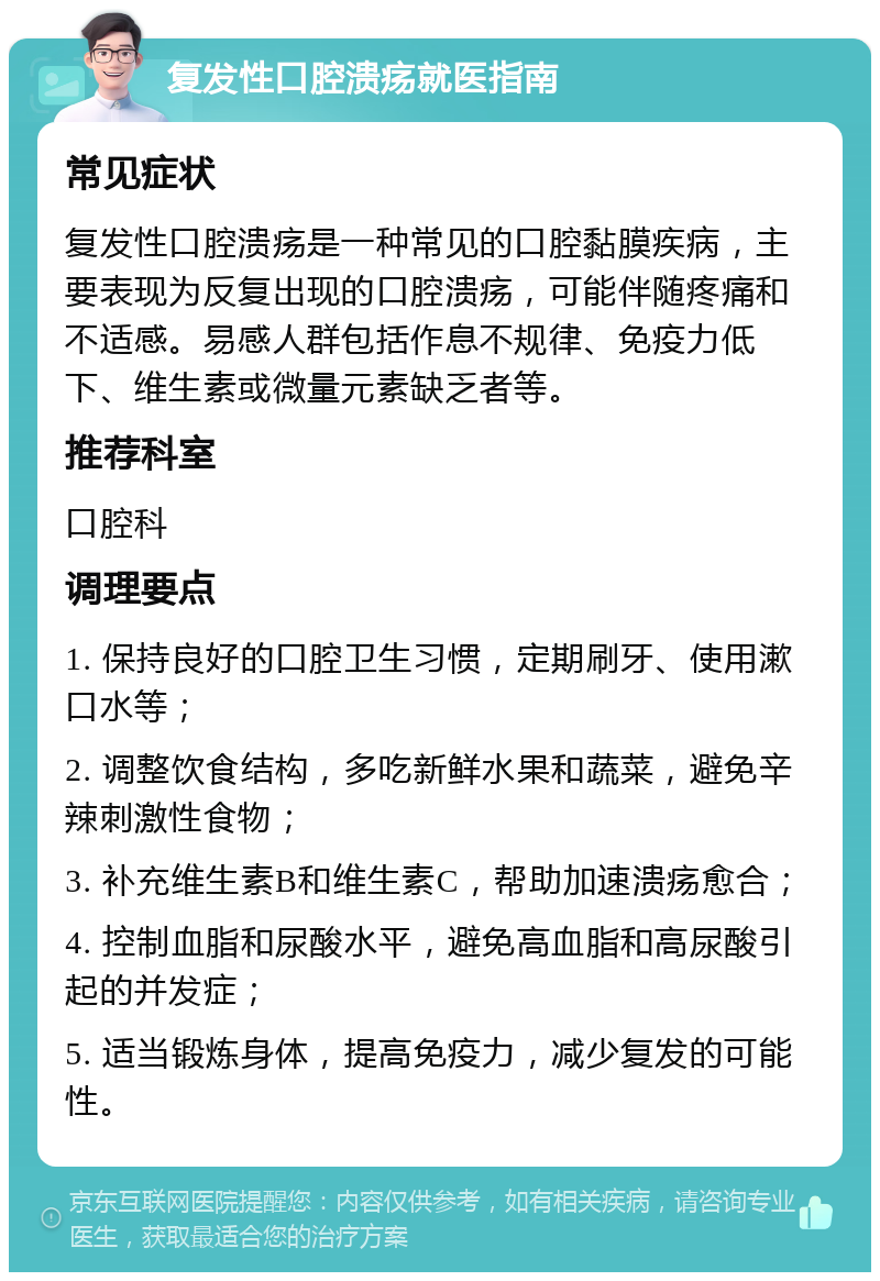 复发性口腔溃疡就医指南 常见症状 复发性口腔溃疡是一种常见的口腔黏膜疾病，主要表现为反复出现的口腔溃疡，可能伴随疼痛和不适感。易感人群包括作息不规律、免疫力低下、维生素或微量元素缺乏者等。 推荐科室 口腔科 调理要点 1. 保持良好的口腔卫生习惯，定期刷牙、使用漱口水等； 2. 调整饮食结构，多吃新鲜水果和蔬菜，避免辛辣刺激性食物； 3. 补充维生素B和维生素C，帮助加速溃疡愈合； 4. 控制血脂和尿酸水平，避免高血脂和高尿酸引起的并发症； 5. 适当锻炼身体，提高免疫力，减少复发的可能性。