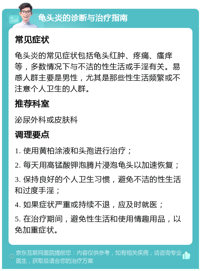 龟头炎的诊断与治疗指南 常见症状 龟头炎的常见症状包括龟头红肿、疼痛、瘙痒等，多数情况下与不洁的性生活或手淫有关。易感人群主要是男性，尤其是那些性生活频繁或不注意个人卫生的人群。 推荐科室 泌尿外科或皮肤科 调理要点 1. 使用黄柏涂液和头孢进行治疗； 2. 每天用高锰酸钾泡腾片浸泡龟头以加速恢复； 3. 保持良好的个人卫生习惯，避免不洁的性生活和过度手淫； 4. 如果症状严重或持续不退，应及时就医； 5. 在治疗期间，避免性生活和使用情趣用品，以免加重症状。