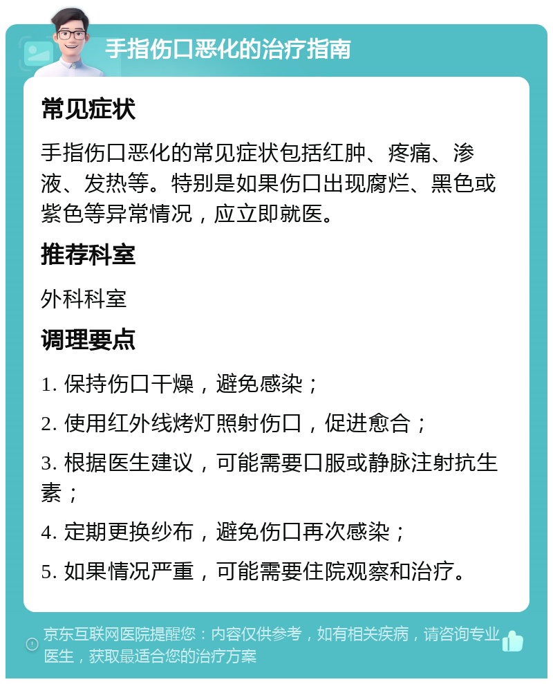 手指伤口恶化的治疗指南 常见症状 手指伤口恶化的常见症状包括红肿、疼痛、渗液、发热等。特别是如果伤口出现腐烂、黑色或紫色等异常情况，应立即就医。 推荐科室 外科科室 调理要点 1. 保持伤口干燥，避免感染； 2. 使用红外线烤灯照射伤口，促进愈合； 3. 根据医生建议，可能需要口服或静脉注射抗生素； 4. 定期更换纱布，避免伤口再次感染； 5. 如果情况严重，可能需要住院观察和治疗。