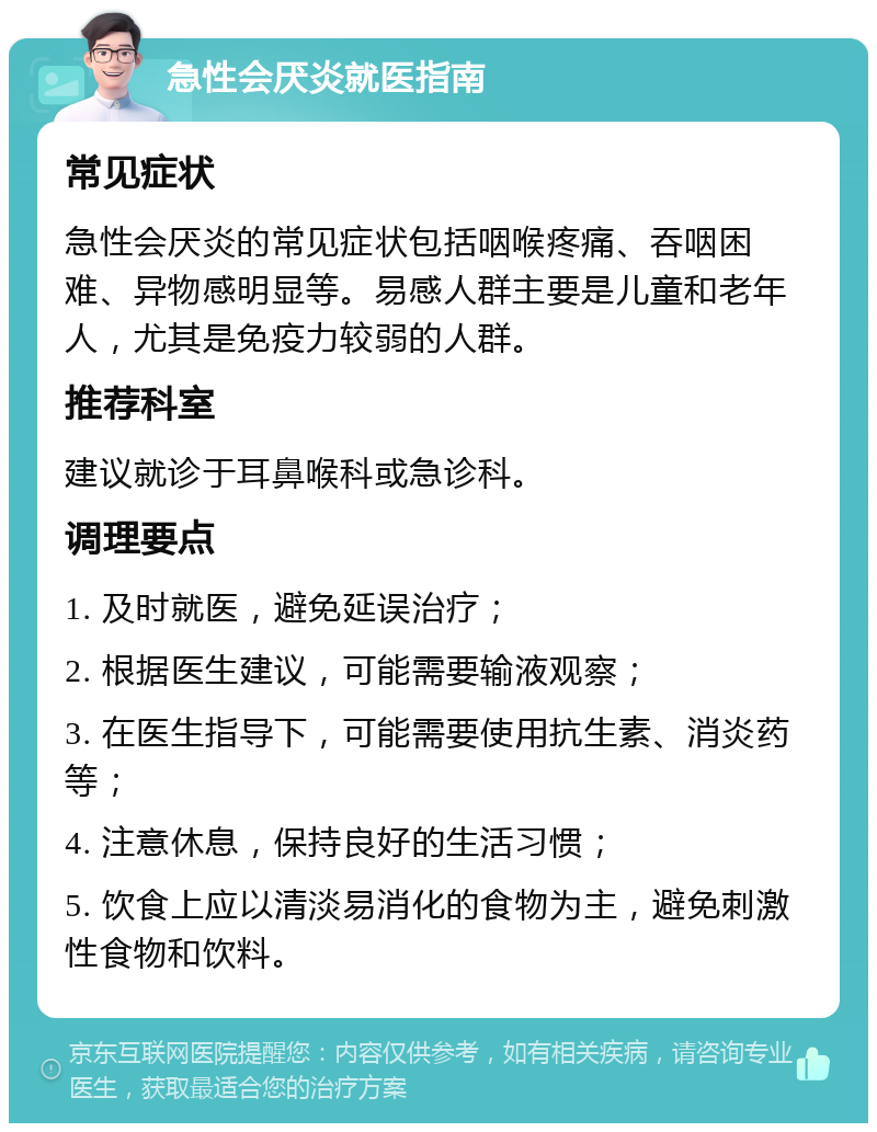 急性会厌炎就医指南 常见症状 急性会厌炎的常见症状包括咽喉疼痛、吞咽困难、异物感明显等。易感人群主要是儿童和老年人，尤其是免疫力较弱的人群。 推荐科室 建议就诊于耳鼻喉科或急诊科。 调理要点 1. 及时就医，避免延误治疗； 2. 根据医生建议，可能需要输液观察； 3. 在医生指导下，可能需要使用抗生素、消炎药等； 4. 注意休息，保持良好的生活习惯； 5. 饮食上应以清淡易消化的食物为主，避免刺激性食物和饮料。