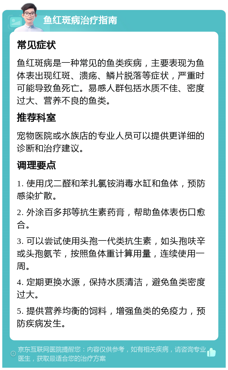 鱼红斑病治疗指南 常见症状 鱼红斑病是一种常见的鱼类疾病，主要表现为鱼体表出现红斑、溃疡、鳞片脱落等症状，严重时可能导致鱼死亡。易感人群包括水质不佳、密度过大、营养不良的鱼类。 推荐科室 宠物医院或水族店的专业人员可以提供更详细的诊断和治疗建议。 调理要点 1. 使用戊二醛和苯扎氯铵消毒水缸和鱼体，预防感染扩散。 2. 外涂百多邦等抗生素药膏，帮助鱼体表伤口愈合。 3. 可以尝试使用头孢一代类抗生素，如头孢呋辛或头孢氨苄，按照鱼体重计算用量，连续使用一周。 4. 定期更换水源，保持水质清洁，避免鱼类密度过大。 5. 提供营养均衡的饲料，增强鱼类的免疫力，预防疾病发生。