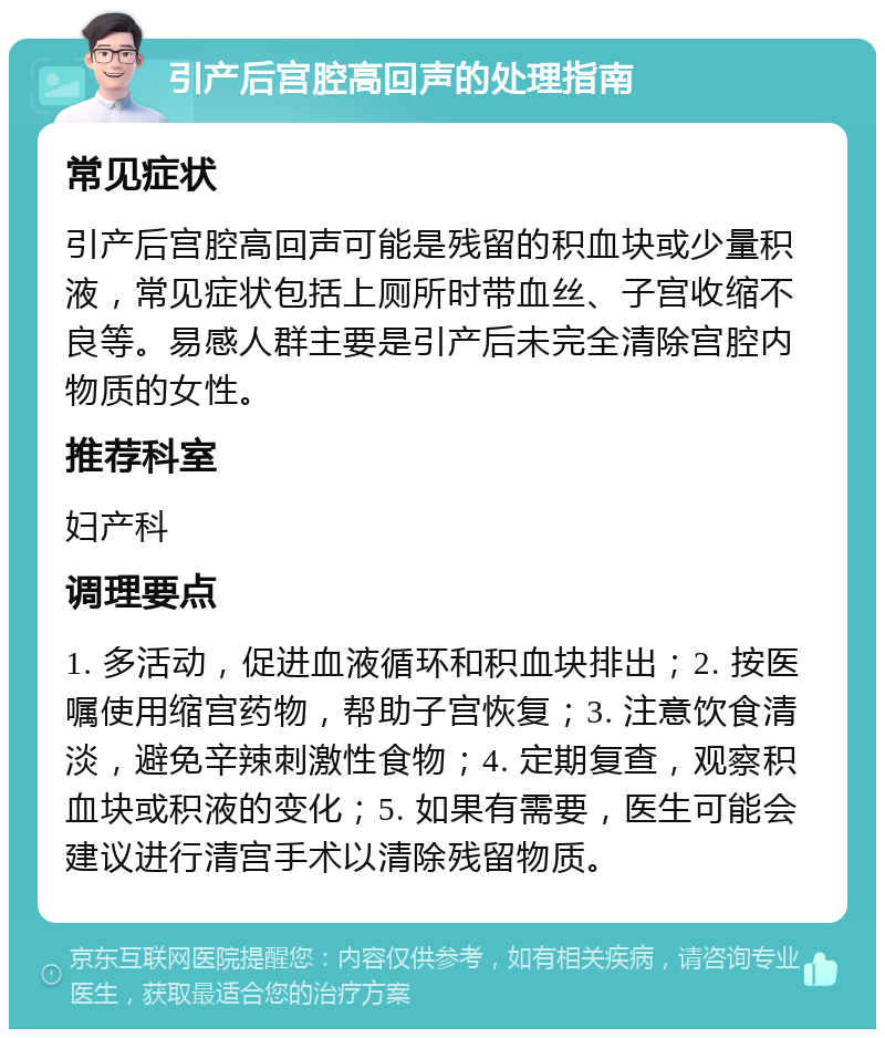 引产后宫腔高回声的处理指南 常见症状 引产后宫腔高回声可能是残留的积血块或少量积液，常见症状包括上厕所时带血丝、子宫收缩不良等。易感人群主要是引产后未完全清除宫腔内物质的女性。 推荐科室 妇产科 调理要点 1. 多活动，促进血液循环和积血块排出；2. 按医嘱使用缩宫药物，帮助子宫恢复；3. 注意饮食清淡，避免辛辣刺激性食物；4. 定期复查，观察积血块或积液的变化；5. 如果有需要，医生可能会建议进行清宫手术以清除残留物质。