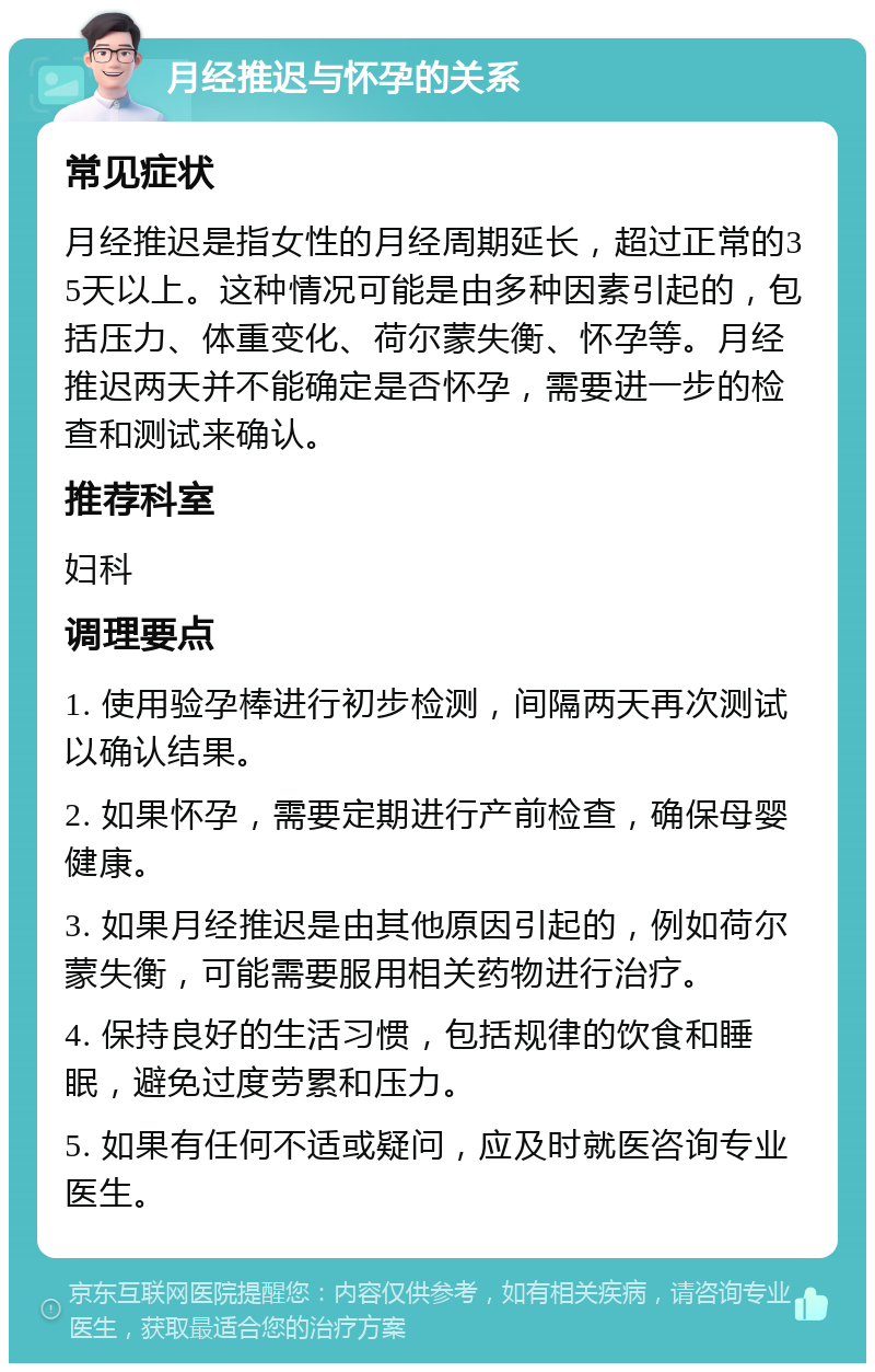 月经推迟与怀孕的关系 常见症状 月经推迟是指女性的月经周期延长，超过正常的35天以上。这种情况可能是由多种因素引起的，包括压力、体重变化、荷尔蒙失衡、怀孕等。月经推迟两天并不能确定是否怀孕，需要进一步的检查和测试来确认。 推荐科室 妇科 调理要点 1. 使用验孕棒进行初步检测，间隔两天再次测试以确认结果。 2. 如果怀孕，需要定期进行产前检查，确保母婴健康。 3. 如果月经推迟是由其他原因引起的，例如荷尔蒙失衡，可能需要服用相关药物进行治疗。 4. 保持良好的生活习惯，包括规律的饮食和睡眠，避免过度劳累和压力。 5. 如果有任何不适或疑问，应及时就医咨询专业医生。