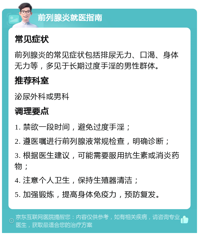 前列腺炎就医指南 常见症状 前列腺炎的常见症状包括排尿无力、口渴、身体无力等，多见于长期过度手淫的男性群体。 推荐科室 泌尿外科或男科 调理要点 1. 禁欲一段时间，避免过度手淫； 2. 遵医嘱进行前列腺液常规检查，明确诊断； 3. 根据医生建议，可能需要服用抗生素或消炎药物； 4. 注意个人卫生，保持生殖器清洁； 5. 加强锻炼，提高身体免疫力，预防复发。